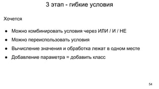 3 этап - гибкие условия
Хочется
● Можно комбинировать условия через ИЛИ / И / НЕ
● Можно переиспользовать условия
● Вычисление значения и обработка лежат в одном месте
● Добавление параметра = добавить класс
54
 