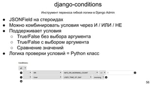django-conditions
56
Инструмент переноса гибкой логики в Django Admin
● JSONField на стероидах
● Можно комбинировать условия через И / ИЛИ / НЕ
● Поддерживает условия
○ True/False без выбора аргумента
○ True/False с выбором аргумента
○ Сравнение значений
● Логика проверки условий = Python класс
 