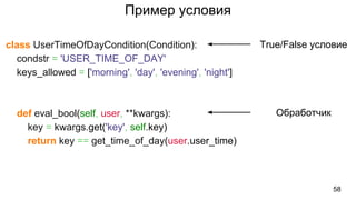 Пример условия
class UserTimeOfDayCondition(Condition):
condstr = 'USER_TIME_OF_DAY'
keys_allowed = ['morning', 'day', 'evening', 'night']
def eval_bool(self, user, **kwargs):
key = kwargs.get('key', self.key)
return key == get_time_of_day(user.user_time)
58
True/False условие
Обработчик
 