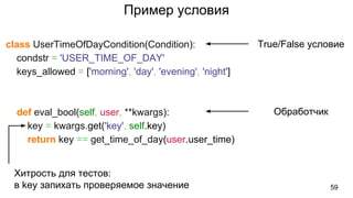 Пример условия
class UserTimeOfDayCondition(Condition):
condstr = 'USER_TIME_OF_DAY'
keys_allowed = ['morning', 'day', 'evening', 'night']
def eval_bool(self, user, **kwargs):
key = kwargs.get('key', self.key)
return key == get_time_of_day(user.user_time)
59
True/False условие
Обработчик
Хитрость для тестов:
в key запихать проверяемое значение
 