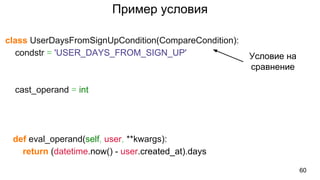 Пример условия
class UserDaysFromSignUpCondition(CompareCondition):
condstr = 'USER_DAYS_FROM_SIGN_UP'
cast_operand = int
def eval_operand(self, user, **kwargs):
return (datetime.now() - user.created_at).days
60
Условие на
сравнение
 