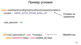Пример условия
class UserDaysFromSignUpCondition(CompareCondition):
condstr = 'USER_DAYS_FROM_SIGN_UP'
cast_operand = int
def eval_operand(self, user, **kwargs):
return (datetime.now() - user.created_at).days
61
Условие на
сравнение
Обработчик
 