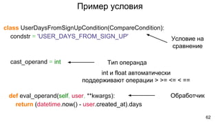 Пример условия
class UserDaysFromSignUpCondition(CompareCondition):
condstr = 'USER_DAYS_FROM_SIGN_UP'
cast_operand = int
def eval_operand(self, user, **kwargs):
return (datetime.now() - user.created_at).days
62
Условие на
сравнение
Обработчик
Тип операнда
int и float автоматически
поддерживают операции > >= <= < ==
 