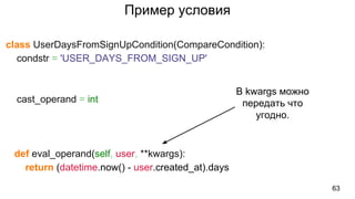Пример условия
class UserDaysFromSignUpCondition(CompareCondition):
condstr = 'USER_DAYS_FROM_SIGN_UP'
cast_operand = int
def eval_operand(self, user, **kwargs):
return (datetime.now() - user.created_at).days
63
В kwargs можно
передать что
угодно.
 