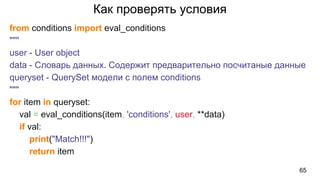 Как проверять условия
from conditions import eval_conditions
"""
user - User object
data - Словарь данных. Содержит предварительно посчитаные данные
queryset - QuerySet модели с полем conditions
"""
for item in queryset:
val = eval_conditions(item, 'conditions', user, **data)
if val:
print("Match!!!")
return item
65
 