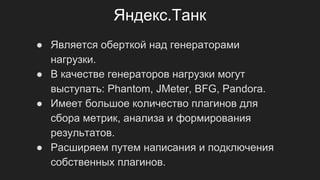 Яндекс.Танк
● Является оберткой над генераторами
нагрузки.
● В качестве генераторов нагрузки могут
выступать: Phantom, JMeter, BFG, Pandora.
● Имеет большое количество плагинов для
сбора метрик, анализа и формирования
результатов.
● Расширяем путем написания и подключения
собственных плагинов.
 