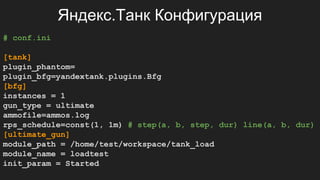 Яндекс.Танк Конфигурация
# conf.ini
[tank]
plugin_phantom=
plugin_bfg=yandextank.plugins.Bfg
[bfg]
instances = 1
gun_type = ultimate
ammofile=ammos.log
rps_schedule=const(1, 1m) # step(a, b, step, dur) line(a, b, dur)
[ultimate_gun]
module_path = /home/test/workspace/tank_load
module_name = loadtest
init_param = Started
 