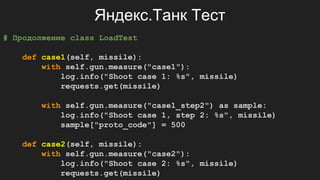Яндекс.Танк Тест
# Продолжение class LoadTest
def case1(self, missile):
with self.gun.measure("case1"):
log.info("Shoot case 1: %s", missile)
requests.get(missile)
with self.gun.measure("case1_step2") as sample:
log.info("Shoot case 1, step 2: %s", missile)
sample["proto_code"] = 500
def case2(self, missile):
with self.gun.measure("case2"):
log.info("Shoot case 2: %s", missile)
requests.get(missile)
 