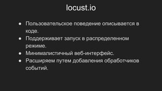 locust.io
● Пользовательское поведение описывается в
коде.
● Поддерживает запуск в распределенном
режиме.
● Минималистичный веб-интерфейс.
● Расширяем путем добавления обработчиков
событий.
 