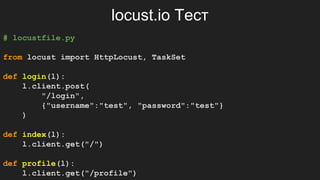 locust.io Тест
# locustfile.py
from locust import HttpLocust, TaskSet
def login(l):
l.client.post(
"/login",
{"username":"test", "password":"test"}
)
def index(l):
l.client.get("/")
def profile(l):
l.client.get("/profile")
 