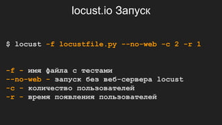 locust.io Запуск
$ locust -f locustfile.py --no-web -c 2 -r 1
-f - имя файла с тестами
--no-web - запуск без веб-сервера locust
-с - количество пользователей
-r - время появления пользователей
 