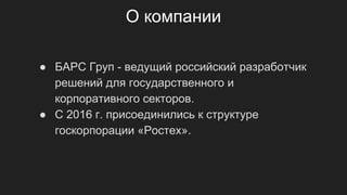О компании
● БАРС Груп - ведущий российский разработчик
решений для государственного и
корпоративного секторов.
● С 2016 г. присоединились к структуре
госкорпорации «Ростех».
 