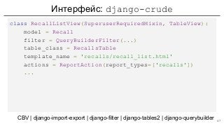 Интерфейс: django-crude
class RecallListView(SuperuserRequiredMixin, TableView):
model = Recall
filter = QueryBuilderFilter(...)
table_class = RecallsTable
template_name = 'recalls/recall_list.html'
actions = ReportAction(report_types=['recalls'])
...
CBV | django-import-export | django-filter | django-tables2 | django-querybuilder 47
 