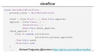 viewflow
class HelloWorldFlow(Flow):
process_class = HelloWorldProcess
start = flow.Start(...).Next(this.approve)
approve = flow.View(...) 
.Permission(...) 
.Next(this.check_approve)
check_approve = (
flow.If(lambda activation:
activation.process.approved)
.Then(this.send)
.Else(this.end)
)
... Michael Podgursky @kmmbvnr https://github.com/viewflow/viewflow 50
 