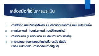 เครื่องมือที่ใช้ในการประเมิน
1. การสังเกต (แบบวัดการสังเกต แบบตรวจสอบรายการ และแบบประเมินค่า)
2. การสัมภาษณ์ (แบบสัมภาษณ์, แบบมีโครงสร้าง)
3. การสอบถาม (แบบสอบถาม แบบสอบถามความคิดเห็น)
4. การทดสอบ (แบบทดสอบที่สร้างขึ้น ปรนัย อัตนัย
หรือแบบปลายเปิด การทดสอบภาคปฏิบัติ)
 