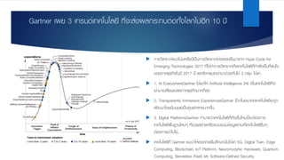 Gartner เผย 3 เทรนด์เทคโนโลยี ที่จะส่งผลกระทบต่อทั้งโลกไปอีก 10 ปี
u การวิเคราะห์แนวโน้มครั้งนี้เป็นการวิเคราะห์ต่อยอดขึ้นมาจาก Hype Cycle for
Emerging Technologies 2017 ที่ได้ทําการวิเคราะห์ถึงเทคโนโลยีที่กําลังเป็นที่สนใจ
ของภาคธุรกิจในปี 2017 นี้ และจัดกลุ่มออกมาด้วยกันได้ 3 กลุ่ม ได้แก่
u 1. AI EverywhereGartner ได้ยกให้ Artificial Intelligence (AI) เป็นเทคโนโลยีที่จะ
เข้ามาเปลี่ยนแปลงภาคธุรกิจมากที่สุด
u 2. Transparently Immersive ExperiencesGartner ชี้ว่าในอนาคตเทคโนโลยีจะถูก
พัฒนาโดยมีมนุษย์เป็นศูนย์กลางมากขึ้น
u 3. Digital PlatformsGartner ทํานายว่าเทคโนโลยีที่เกิดขึ้นใหม่นี้จะต้องการ
เทคโนโลยีพื้นฐานใหม่ๆ ที่ช่วยสร้างหรือรวบรวมข้อมูลตามที่เทคโนโลยีอื่นๆ
ต้องการนําไปใช้,
u เทคโนโลยีที่ Gartner แนะนําให้องค์กรเริ่มศึกษานั้นได้แก่ 5G, Digital Twin, Edge
Computing, Blockchain, IoT Platform, Neuromorphic Hardware, Quantum
Computing, Serverless PaaS และ Software-Defined Security
 