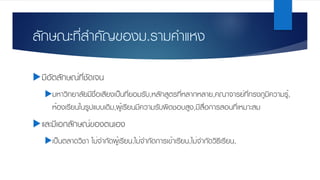 ลักษณะที่สําคัญของม.รามคําแหง
uมีอัตลักษณ์ที่ชัดเจน
uมหาวิทยาลัยมีชื่อเสียงเป็นที่ยอมรับ,หลักสูตรที่หลากหลาย,คณาจารย์ที่ทรงภูมิความรู้,
ห้องเรียนในรูปแบบเดิม,ผู้เรียนมีความรับผิดชอบสูง,มีสื่อการสอนที่เหมาะสม
uและมีเอกลักษณ์ของตนเอง
uเป็นตลาดวิชา ไม่จํากัดผู้เรียน,ไม่จํากัดการเข้าเรียน,ไม่จํากัดวิธีเรียน,
 
