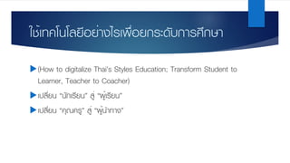 ใช้เทคโนโลยีอย่างไรเพื่อยกระดับการศึกษา
u(How to digitalize Thai’s Styles Education; Transform Student to
Learner, Teacher to Coacher)
uเปลี่ยน “นักเรียน” สู่ “ผู้เรียน”
uเปลี่ยน “คุณครู” สู่ “ผู้นําทาง”
 