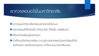 เราควรสอนอะไรในมหาวิทยาลัย
uอาจารย์มหาวิทยาลัยคงสอนทุกอย่างได้ไม่หมด
uแต่ควรสอนให้เด็กคิดเป็น ให้ค้นหาเป็น ให้ใช้เป็น จะยั่งยืนกว่า
uชีวิตจะต้องเรียนรู้ตลอดเวลา
uถ้าเด็กคนนั้นต้องการเรียน ความรู้บางอย่างสอนในเวลาวัยรุ่นเด็กไม่
สนใจหรอก พอถึงเวลาของเขา เขาก็จะขวนขวายหาเรียนเอง
 