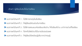ปัญหา ผู้เรียนไม่สนใจในการเรียน
u แนวทางแก้ปัญหาที่ 1 : ใช้วิธีการกระตุ้นในชั้นเรียน
u แนวทางแก้ปัญหาที่ 2 : ให้ผู้เรียนมีส่วนร่วมในการเรียน
u แนวทางแก้ปัญหาที่ 3 : ใช้วิธีการสอนแบบห้องเรียนกลับด้าน ให้ไปเรียนที่บ้าน มาทําการบ้านที่โรงเรียน
u แนวทางแก้ปัญหาที่ 4 : ใช้เทคโนโลยีเข้ามาใช้ในการวัดประเมินผล
u แนวทางแก้ปัญหาที่ 5 : ให้ผู้เรียนได้ลงมือปฏิบัติมากกว่าทฤษฎี
 