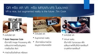 QR หรือ AR VR หรือ MR(AR+VR) ในอนาคต
• เทคโนโลยี VR
• Virtual reality
เป็นการใช้ Gyroscope เพื่อ
เปลี่ยนภาพที่เห็นให้มีการเคลื่อนที่
ตามพิกัดการเคลื่อนที่
• เทคโนโลยี AR
• Augmented reality
• เป็นการซ้อนภาพด้วย
ข้อมูลจากอินเทอร์เน็ต
VR is nice, but augmented reality is the future .Tim Cook
• เทคโนโลยี QR
• Quick Response Code
เป็นการใช้ Image Processing เพื่อ
เปลี่ยนจากภาพเป็นข้อมูลเช่น
การเชื่อมโยง ลิงก์
• การอ่านเป็นตัวอักษร หรือtext
 