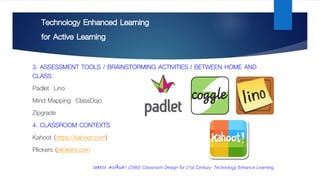 Technology Enhanced Learning
for Active Learning
3. ASSESSMENT TOOLS / BRAINSTORMING ACTIVITIES | BETWEEN HOME AND
CLASS
Padlet Lino
Mind Mapping ClassDojo
Zipgrade
4. CLASSROOM CONTEXTS
Kahoot (https://kahoot.com)
Plickers (plickers.com
วรสรวง ดวงจินดา (2560) Classroom Design for 21st Century: Technology Enhance Learning
 