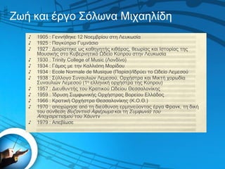Ζωή και έργο Σόλωνα Μιχαηλίδη
♪ 1905 : Γεννήθηκε 12 Νοεμβρίου στη Λευκωσία
♪ 1925 : Παγκύπριο Γυμνάσιο
♪ 1927 : Διορίστηκε...