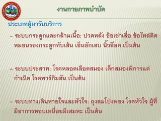 ประเภทผู้มารับบริการ
- ระบบกระดูกและกล้ามเนื้อ: ปวดหลัง ข้อเข่าเสื่อ ข้อไหล่ติด
หมอนรองกระดูกทับเส้น เอ็นอักเสบ นิ้วล๊อค เป็นต้น
- ระบบประสาท: โรคหลอดเลือดสมอง เด็กสมองพิการแต่
กาเนิด โรคพาร์กิมสัน เป็นต้น
- ระบบทางเดินหายใจและหัวใจ: ถุงลมโป่งพอง โรคหัวใจ ผู้ที่
มีอาการหอบเหนื่อยมีเสมหะ เป็นต้น
 