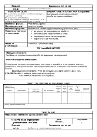 Предмет Содржина и тип на час
Ф.З.О Postavuvawe na u~enicite vo vrsta
КОНКРЕТНИ ЦЕЛИ:
Da se osposobuva za motori~ko koordinirano поставување
и движење vo prostorot;
Da se osposobuva za timska rabota;
Da go razviva estetskoto ~uvstvo pri postavuvaweto i da im
pomaga na drugar~iwata vo ostvaruvawe na zada~ite.
ИНДИКАТОРИ ЗА ПОСТИГАЊА НА ЦЕЛИТЕ:
(мотивација, физичка способност,
желба, моторна способноост)
Наставни форми: Фронтална, групна
Наставни методи: демонстративна
Наставни средства: Предмети и справи од училницата и училишниот двор
Средства и постапки
за оценување
• интересот за изведување на вежбите;
• почитувањето на правилата за игра;
• снаоѓањето во различни ситуации;
• соработката со учениците.
Место на
реализација:
Училница – училишен двор
ТЕК НА АКТИВНОСТИТЕ
Воведни активности:
Вежбање на склоп од физички вежби, за загревање на организмот.
Учечко поучувачки активности:
Ги запознавам учениците со правилата на изведувањето на вежбите за поставување во врста ;
учениците ги изведуваат вежбите при што ја следам нивната активност и доколку има потреба им
помагам
Евалвациони активности: Игра за смирување на организамот,, Ден, ноќ,,
РЕФЛЕКСИЈА Што ни беше најинтересно на овој час.
-што ни беше најтешко а што најлесно.
СТРУКТУРНИ ЕЛЕМЕНТИ НА ДОМАШНАТА ЗАДАЧА
Содржина на
домашната задача
Обем на
домашн
ата
задача
Препо
рачлив
о
време
Техноло
шка
подршк
а
Давање
на
повратна
информа
ција
Улогата на
семејството
Општа цел Дидактичка цел
Техника на
изработување
Број на учесници
Целта од зададената домашна задача
ПЛАН ЗА ЧАС
Одделенски наставник: Бране Аризановски
Тема: Ve`bi za organizirano
postavuvawe i dvi`ewe
дата:
1.09.2017.
одделение:
I 2
Предмет Содржина и тип на час
Ф.З.О Uve`buvawe na u~enicite vo postavuvawe vo vrsta
Опиши го рељефот на Република Македонија
Продолжување
на работата од
часот
Да го увежбува
пишувањето
Писмена домашна
работа
Индивидуалн
а работа
Да напише
5 реченици
10 – 15
минути
учебникписменаКонтрола на
изработената
домашна работа
Ученикот да се оспособи да разликува релјеф според картографски бои
 