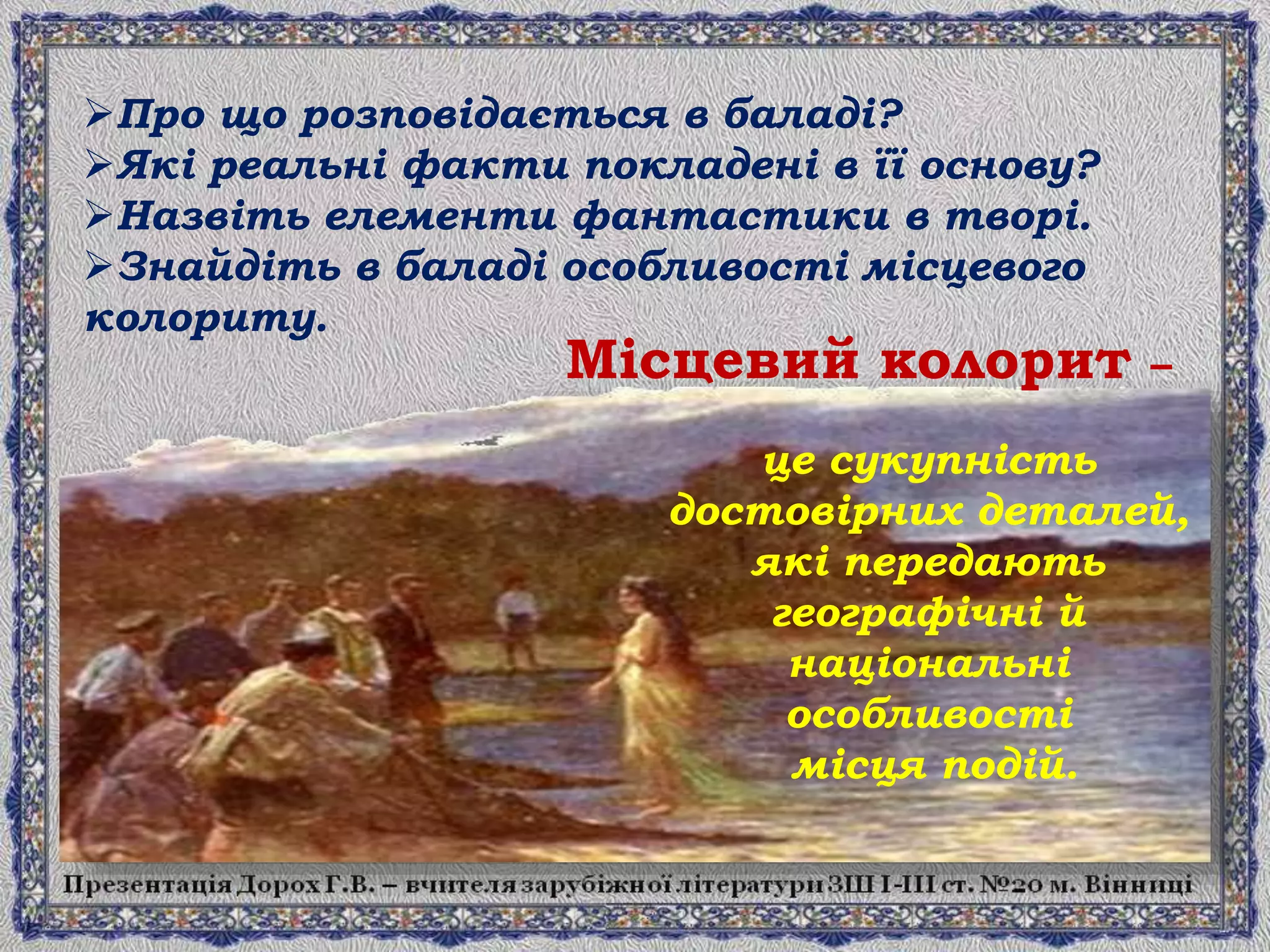 це сукупність
достовірних деталей,
які передають
географічні й
національні
особливості
місця подій.
Про що розповідається в баладі?
Які реальні факти покладені в її основу?
Назвіть елементи фантастики в творі.
Знайдіть в баладі особливості місцевого
колориту.
Місцевий колорит –
 