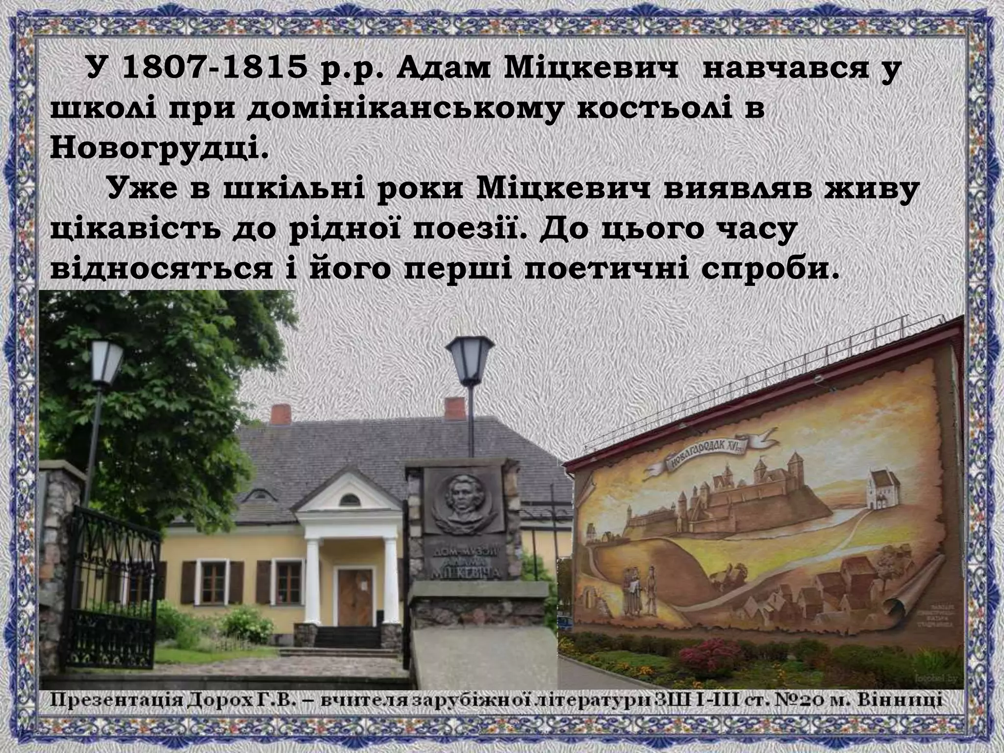 У 1807-1815 р.р. Адам Міцкевич навчався у
школі при домініканському костьолі в
Новогрудці.
Уже в шкільні роки Міцкевич виявляв живу
цікавість до рідної поезії. До цього часу
відносяться і його перші поетичні спроби.
 