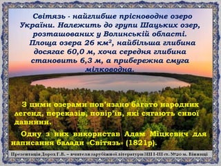 Одну з них використав Адам Міцкевич для
написання балади «Світязь» (1821р).
Світязь - найглибше прісноводне озеро
України. Належить до групи Шацьких озер,
розташованих у Волинській області.
Площа озера 26 км2, найбільша глибина
досягає 60,0 м, хоча середня глибина
становить 6,3 м, а прибережна смуга
мілководна.
З цими озерами пов’язано багато народних
легенд, переказів, повір’їв, які сягають сивої
давнини.
 