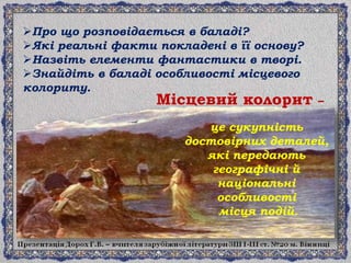 це сукупність
достовірних деталей,
які передають
географічні й
національні
особливості
місця подій.
Про що розповідається в баладі?
Які реальні факти покладені в її основу?
Назвіть елементи фантастики в творі.
Знайдіть в баладі особливості місцевого
колориту.
Місцевий колорит –
 