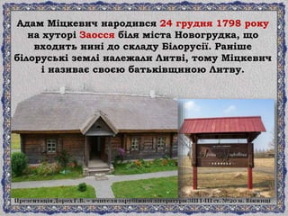 Адам Міцкевич народився 24 грудня 1798 року
на хуторі Заосся біля міста Новогрудка, що
входить нині до складу Білорусії. Раніше
білоруські землі належали Литві, тому Міцкевич
і називає своєю батьківщиною Литву.
 