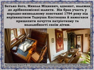 Батько його, Микола Міцкевич, адвокат, належав
до дрібнопомісної шляхти. Він брав участь у
народно-визвольному повстанні 1794 року під
керівництвом Тадеуша Костюшка й намагався
прищепити почуття патріотизму та
волелюбності своїм дітям.
 