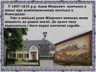 У 1807-1815 р.р. Адам Міцкевич навчався у
школі при домініканському костьолі в
Новогрудці.
Уже в шкільні роки Міцкевич виявляв живу
цікавість до рідної поезії. До цього часу
відносяться і його перші поетичні спроби.
 