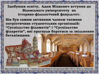 Здобувши освіту, Адам Міцкевич вступив до
Віленського університету на
історико-філологічний факультет.
Він був самим активним членом таємних
патріотичних студентських організацій:
“Суспільство філоматів” і “Суспільство
філаретів”, які прагнули боротися за звільнення
батьківщини.
 