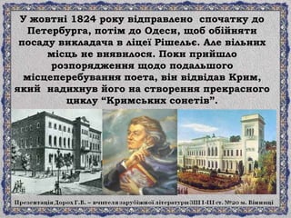У жовтні 1824 року відправлено спочатку до
Петербурга, потім до Одеси, щоб обійняти
посаду викладача в ліцеї Рішельє. Але вільних
місць не виявилося. Поки прийшло
розпорядження щодо подальшого
місцеперебування поета, він відвідав Крим,
який надихнув його на створення прекрасного
циклу “Кримських сонетів”.
 