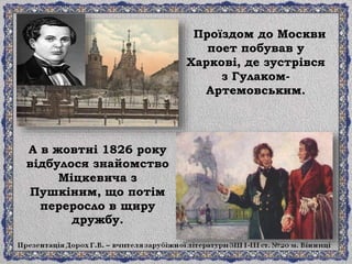 Проїздом до Москви
поет побував у
Харкові, де зустрівся
з Гулаком-
Артемовським.
А в жовтні 1826 року
відбулося знайомство
Міцкевича з
Пушкіним, що потім
переросло в щиру
дружбу.
 