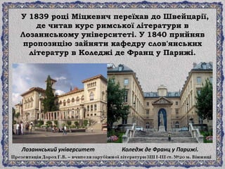 У 1839 році Міцкевич переїхав до Швейцарії,
де читав курс римської літератури в
Лозаннському університеті. У 1840 прийняв
пропозицію зайняти кафедру слов'янських
літератур в Коледжі де Франц у Парижі.
Лозаннський університет Коледж де Франц у Парижі.
 