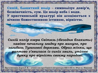 Синій, блакитний колір – символізує довір’я,
безкінечність, сум. Це колір неба і води.
У християнській культурі він асоціюється з
вічною божественною істиною, вірністю.
Синій колір озера Світязь («безодня блакить»)
навіює печальну згадку про минуле, про
загибель Туганової держави. Образ жінки, що
раптово з’явилася із синіх хвиль, утілює
думку про вірність своєму народові.
 