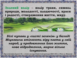 Білі купави у «листі зеленім» у баладі
Міцкевича втілюють віру поета у свій
народ, у продовження його життя,
нове відродження, мирне вільне
існування.
Зелений колір – колір трави, символ
природи, молодості, плодючості, краси
і радості, ствердження життя, миру.
 
