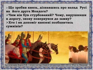  Що зробив князь, дізнавшись про напад Русі
на його друга Мендога?
Чим він був стурбований? Чому, вирушивши
в дорогу, знову повернувся до замку?
Хто і як допоміг князеві позбавитись
сумнівів?
 