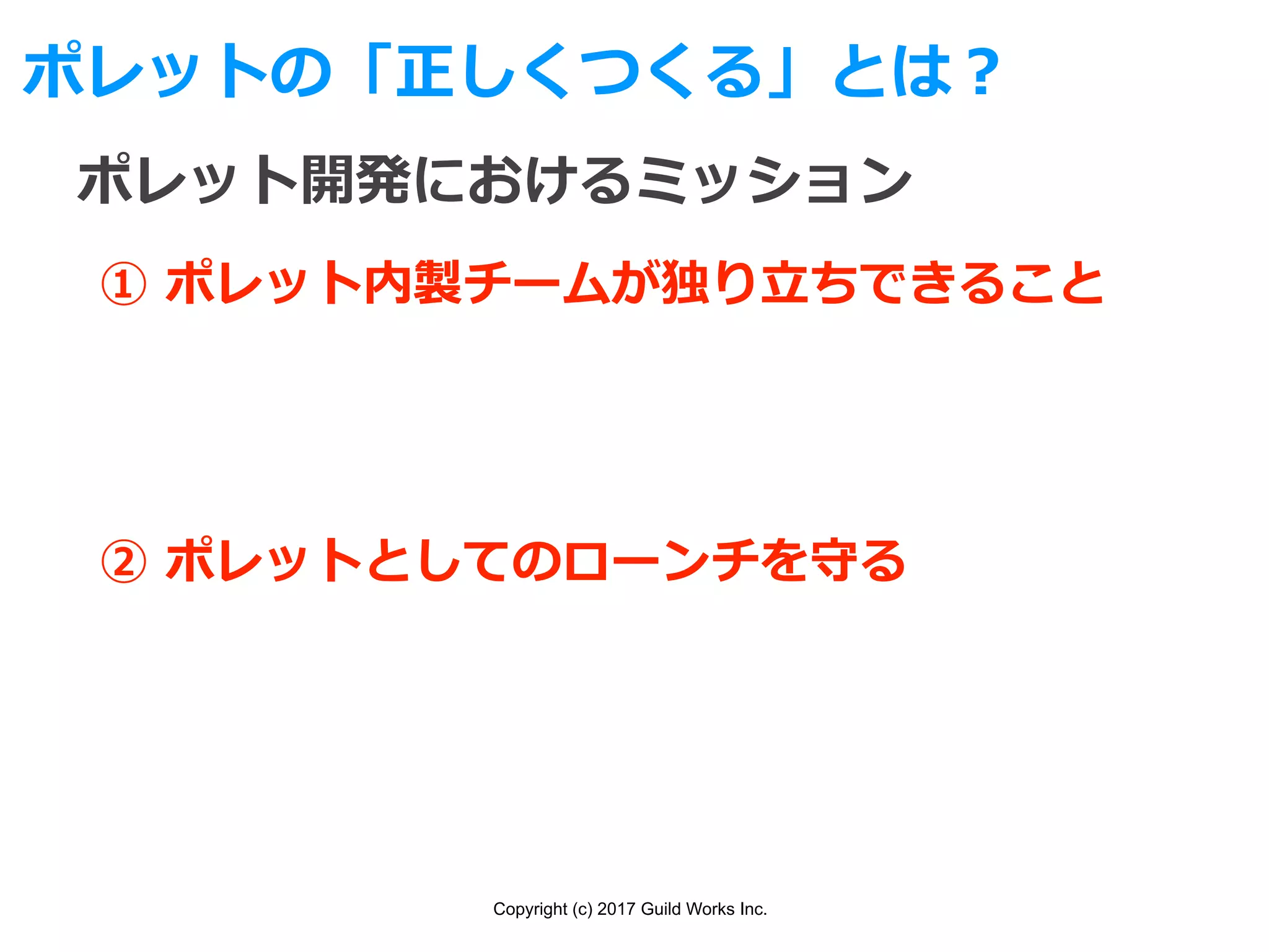 Copyright (c) 2017 Guild Works Inc.
ポレットの「正しくつくる」とは？
ポレット開発におけるミッション
① ポレット内製チームが独り⽴ちできること
② ポレットとしてのローンチを守る
 