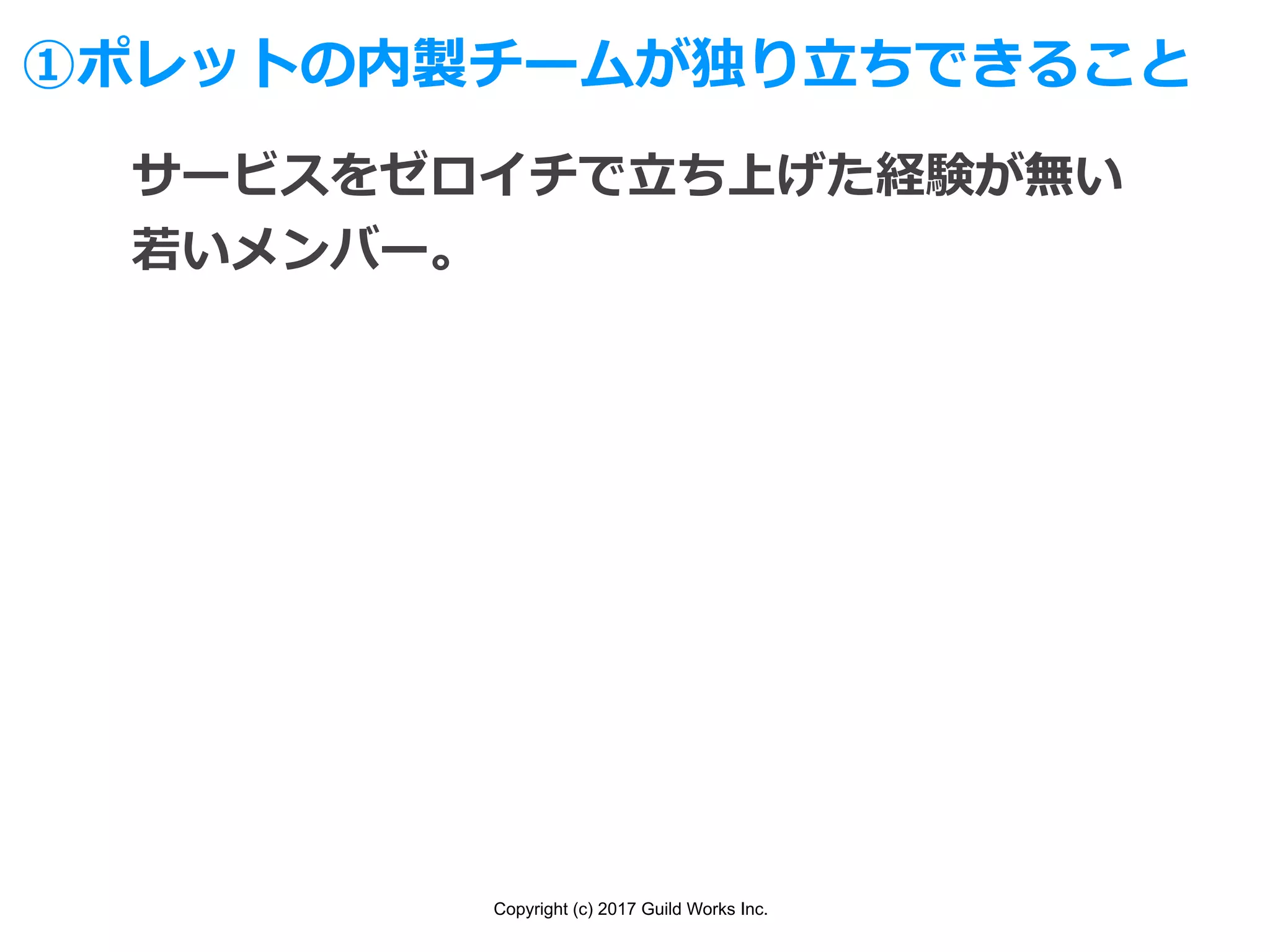 Copyright (c) 2017 Guild Works Inc.
①ポレットの内製チームが独り⽴ちできること
サービスをゼロイチで⽴ち上げた経験が無い
若いメンバー。
 