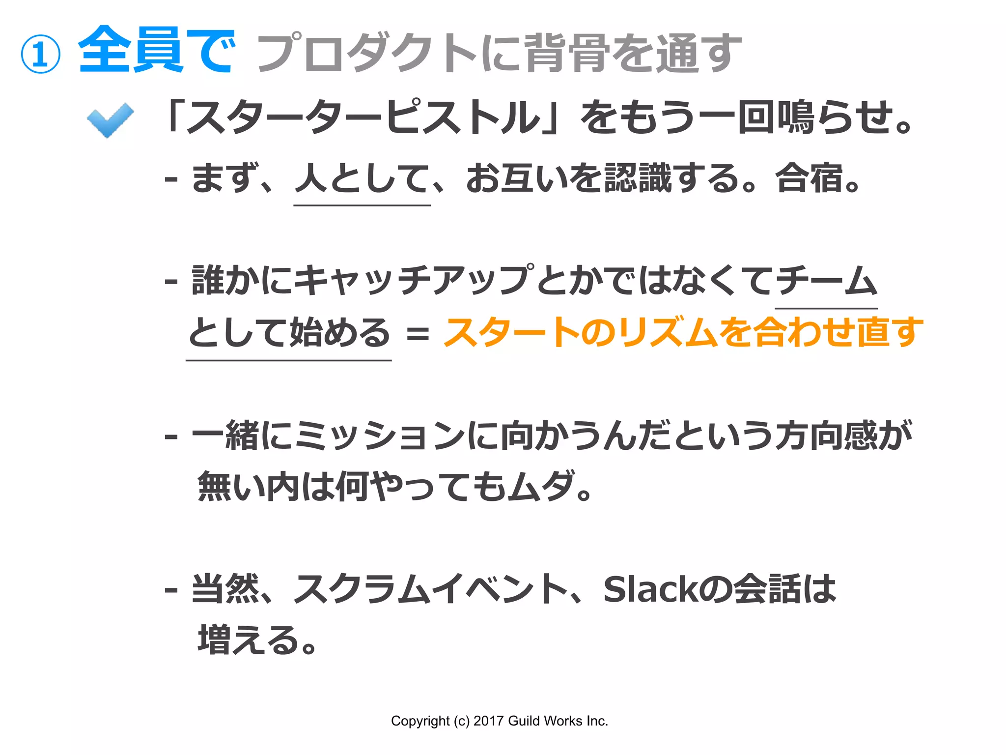 Copyright (c) 2017 Guild Works Inc.
① 全員で プロダクトに背⾻を通す
「スターターピストル」をもう⼀回鳴らせ。
- まず、⼈として、お互いを認識する。合宿。
- 誰かにキャッチアップとかではなくてチーム
として始める = スタートのリズムを合わせ直す
- ⼀緒にミッションに向かうんだという⽅向感が
無い内は何やってもムダ。
- 当然、スクラムイベント、Slackの会話は
増える。
 