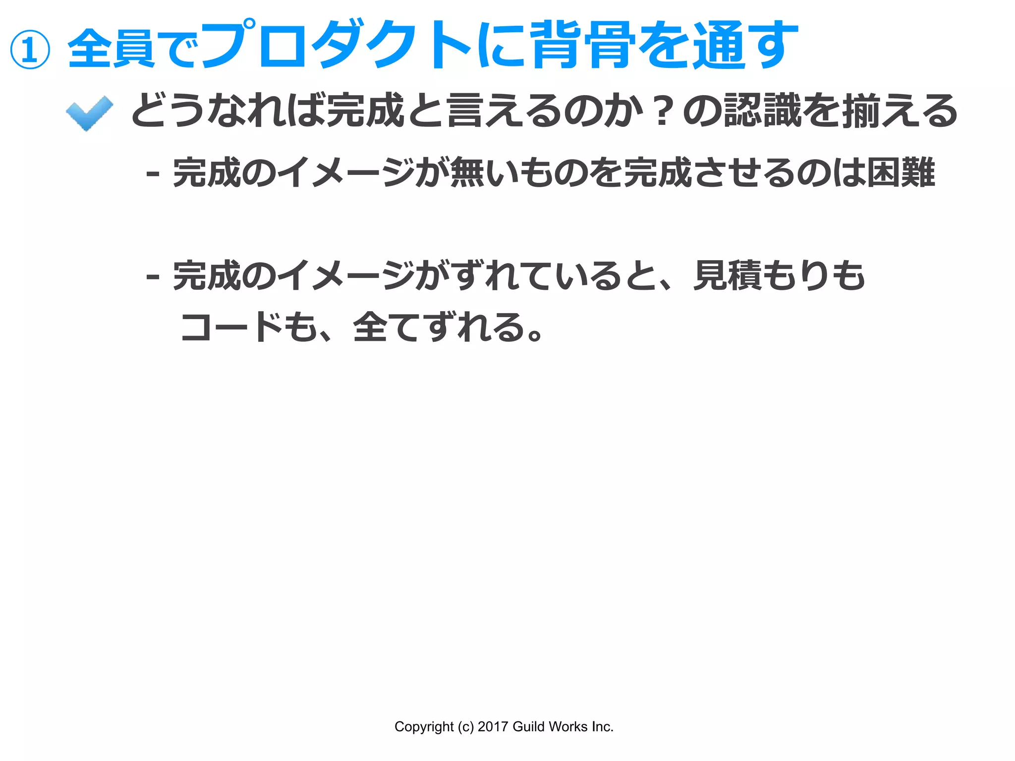 Copyright (c) 2017 Guild Works Inc.
どうなれば完成と⾔えるのか？の認識を揃える
- 完成のイメージが無いものを完成させるのは困難
- 完成のイメージがずれていると、⾒積もりも
 コードも、全てずれる。
① 全員でプロダクトに背⾻を通す
 