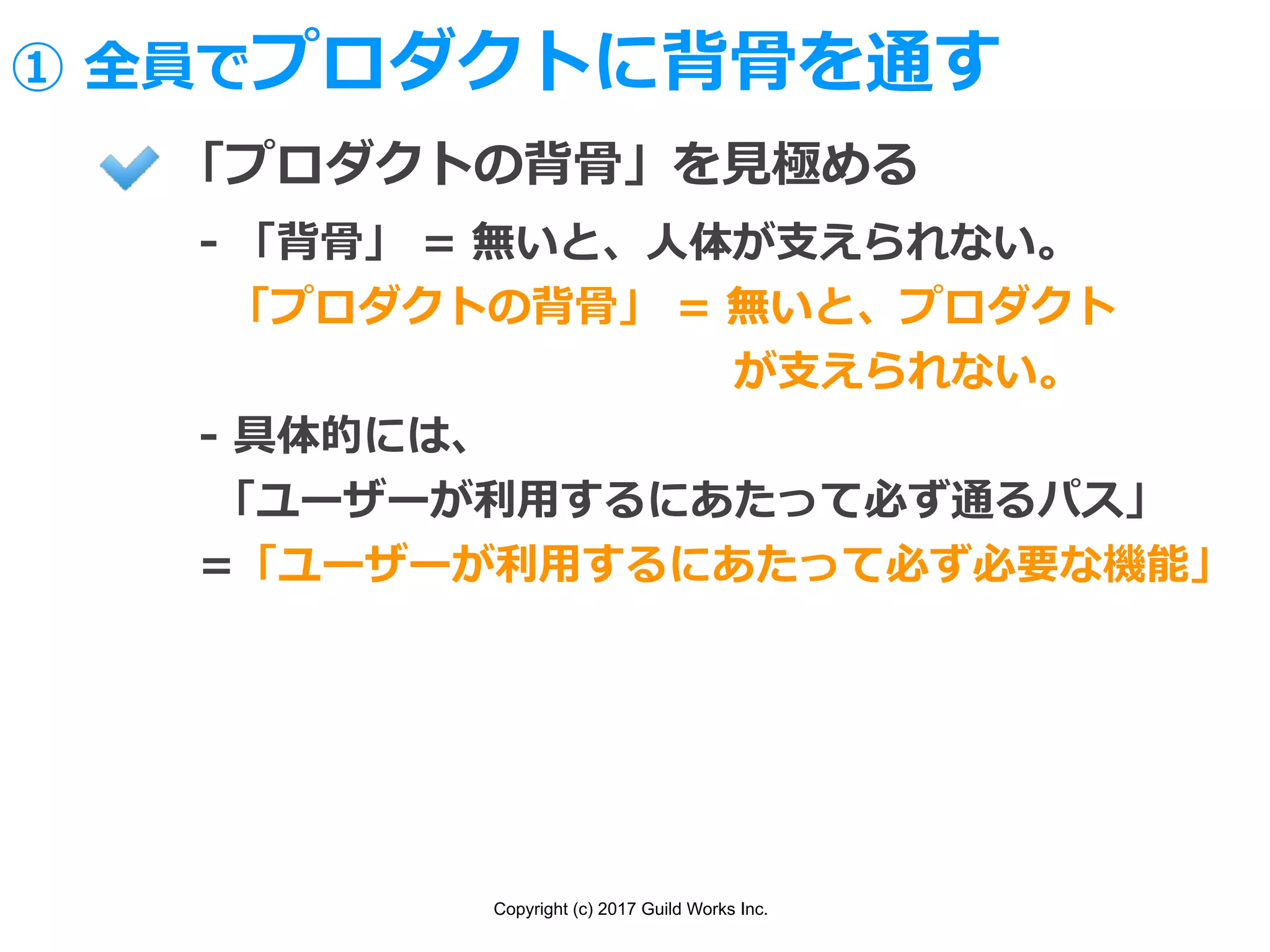 Copyright (c) 2017 Guild Works Inc.
「プロダクトの背⾻」を⾒極める
- 「背⾻」 = 無いと、⼈体が⽀えられない。
「プロダクトの背⾻」 = 無いと、プロダクト
             が⽀えられない。
- 具体的には、
「ユーザーが利⽤するにあたって必ず通るパス」
=「ユーザーが利⽤するにあたって必ず必要な機能」
① 全員でプロダクトに背⾻を通す
 