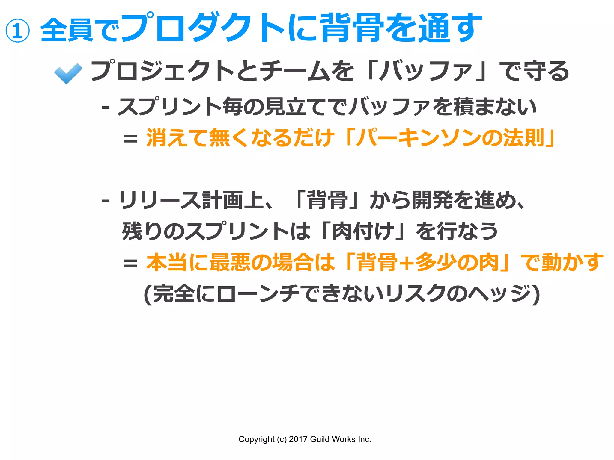 Copyright (c) 2017 Guild Works Inc.
プロジェクトとチームを「バッファ」で守る
- スプリント毎の⾒⽴てでバッファを積まない
 = 消えて無くなるだけ「パーキンソンの法則」
- リリース計画上、「背⾻」から開発を進め、
 残りのスプリントは「⾁付け」を⾏なう
 = 本当に最悪の場合は「背⾻+多少の⾁」で動かす
  (完全にローンチできないリスクのヘッジ)
① 全員でプロダクトに背⾻を通す
 