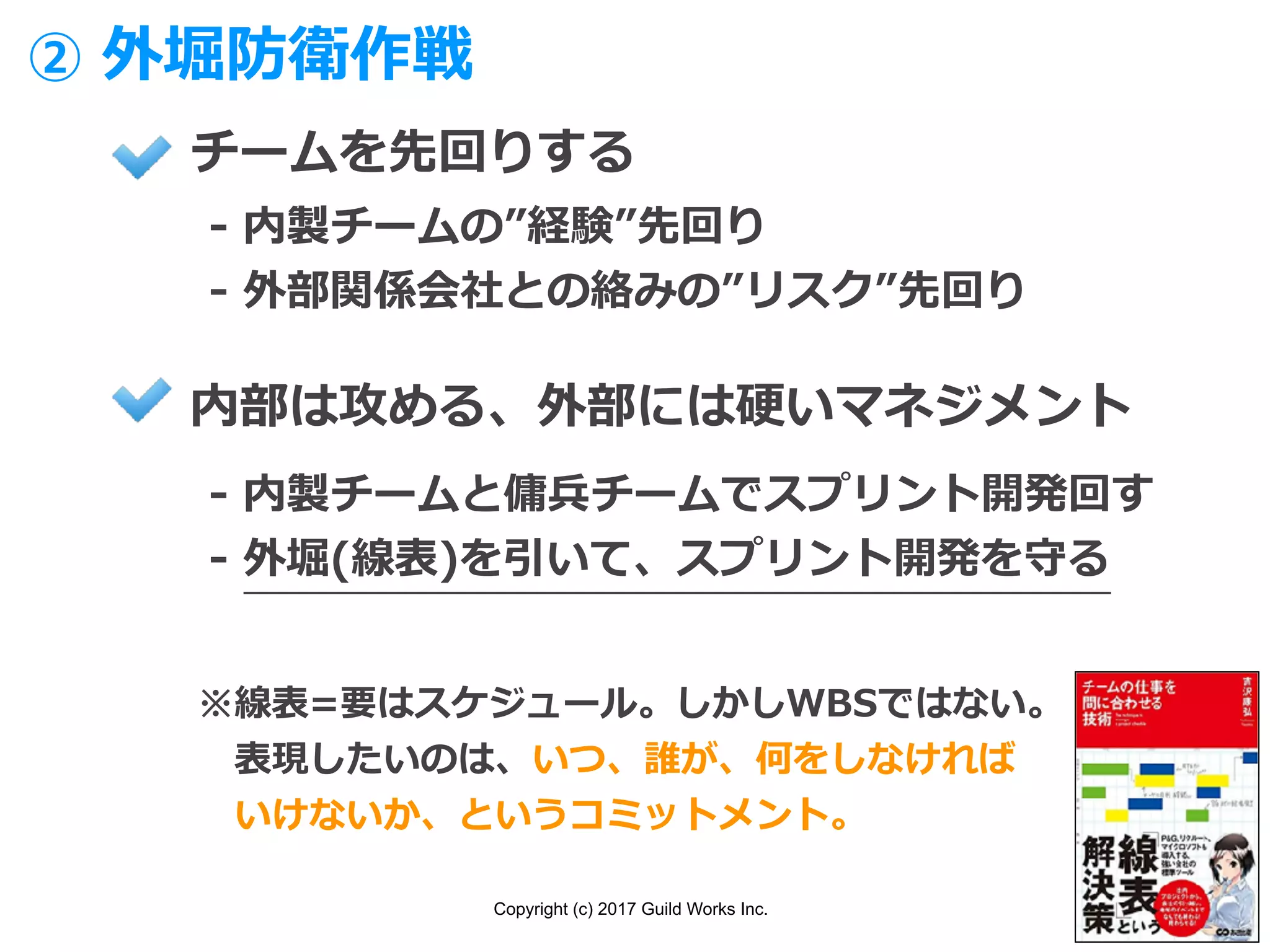 Copyright (c) 2017 Guild Works Inc.
チームを先回りする
- 内製チームの”経験”先回り
- 外部関係会社との絡みの”リスク”先回り
内部は攻める、外部には硬いマネジメント
- 内製チームと傭兵チームでスプリント開発回す
- 外堀(線表)を引いて、スプリント開発を守る
② 外堀防衛作戦
※線表=要はスケジュール。しかしWBSではない。
 表現したいのは、いつ、誰が、何をしなければ
 いけないか、というコミットメント。
 